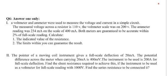 Q6: Answer one only:
1. a voltmeter and ammeter were used to measure the voltage and current in a simple circuit.
The measured voltage across a resistor is 110 v, the voltmeter scale was on 200 v. The ammeter
reading was 234 mA on the scale of 400 mA. Both meters are guaranteed to be accurate within
2% of full-scale reading. Calculate:
1. The indicated value of the resistance.
2. The limits within you can guarantee the result.
II. The pointer of a moving coil instrument gives a full-scale deflection of 20mA. The potential
difference across the meter when carrying 20mA is 400mV.The instrument to be used is 200A for
full-scale deflection. Find the shunt resistance required to achieve this, if the instrument to be used
r full-scale reading with 1000V. Find
series resistance to be connected it?
as a
