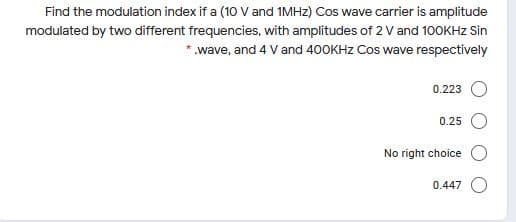 Find the modulation index if a (10 V and 1MHZ) Cos wave carrier is amplitude
modulated by two different frequencies, with amplitudes of 2 V and 100KHZ Sin
* wave, and 4 Vand 400KHZ Cos wave respectively
0.223
0.25
No right choice
0.447
