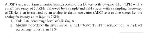 A DSP system contains an anti-aliasing second-order Butterworth low-pass filter (LPF) with a
cutoff frequency of 3.4KHZ, followed by a sample and hold circuit with a sampling frequency
of SKHZ, then terminated by an analog-to-digital converter (ADC) as a coding stage. Let the
analog frequency at its input is 2KHZ.
1) Calculate percentage level of aliasing %.
2) Modify the order of the given anti-aliasing Butterworth LPF to reduce the aliasing level
percentage to less than 12%.
