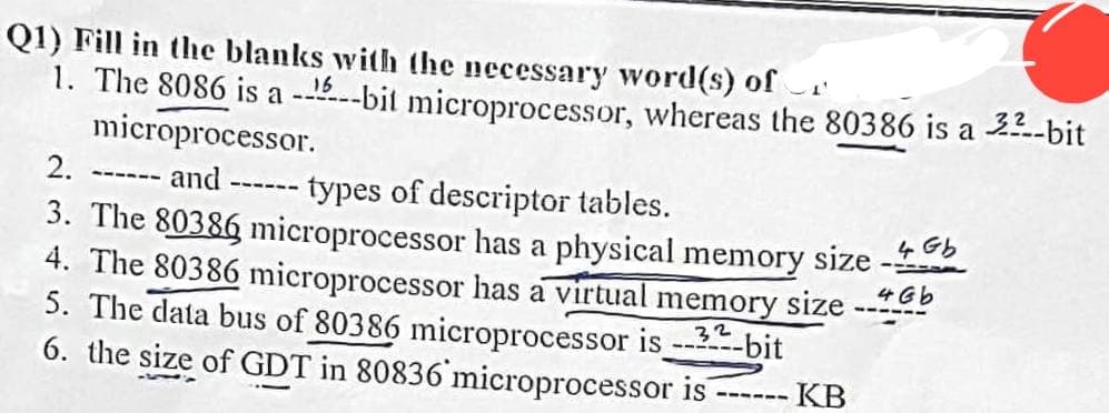 Q1) Fill in the blanks with the necessary word(s) of
1. The 8086 is a -----bit microprocessor, whereas the 80386 is a 3²-bit
microprocessor.
2.
and
types of descriptor tables.
3. The 80386 microprocessor has a physical memory size -
4. The 80386 microprocessor has a virtual memory size b
5. The data bus of 80386 microprocessor is 32-bit
6. the size of GDT in 80836 microprocessor is
------
➖➖➖➖➖➖
➖➖➖➖➖
KB