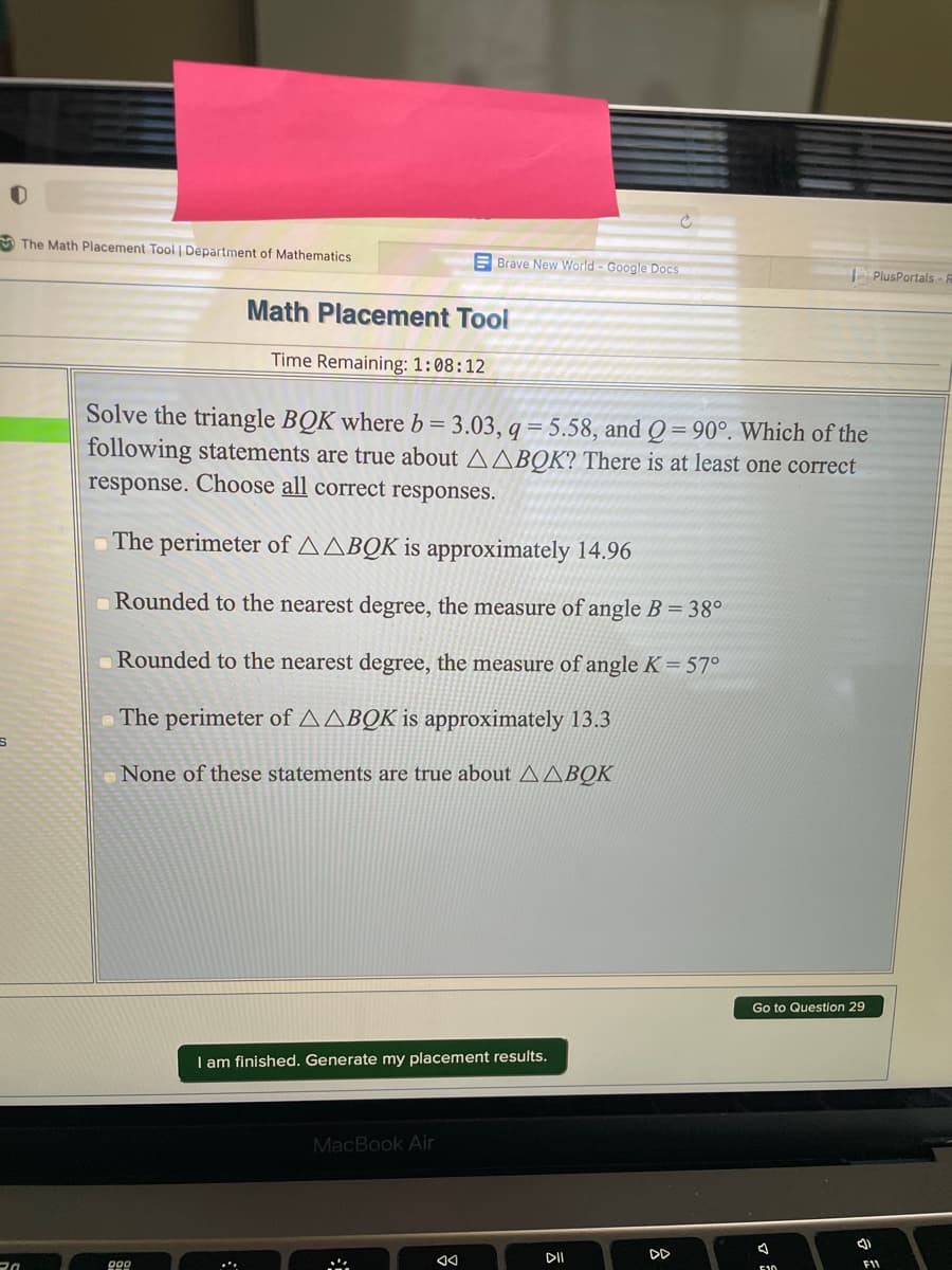 A The Math Placement Tool | Department of Mathematics
E Brave New World - Google Docs
PlusPortals-
Math Placement Tool
Time Remaining: 1:08:12
Solve the triangle BQK where b= 3.03, q = 5.58, and Q = 90°. Which of the
following statements are true about AABOK? There is at least one correct
response. Choose all correct responses.
The perimeter of AABQK is approximately 14.96
Rounded to the nearest degree, the measure of angle B = 38°
Rounded to the nearest degree, the measure of angle K= 57°
The perimeter of AABQK is approximately 13.3
None of these statements are true about AABOK
Go to Question 29
I am finished. Generate my placement results.
MacBook Air
DI
D
FIV
E10
