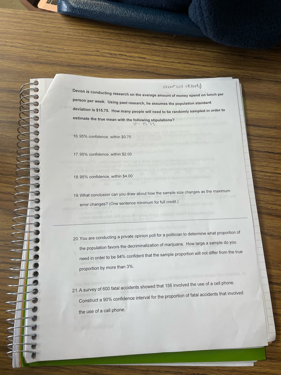 Isabr lla Halrury
Devon is conducting research on the average amount of money spend on lunch per
person per week. Using past research, he assumes the population standard
al erw
deviation is $15.75. How many people will need to be randomly sampled in order to
estimate the true mean with the following stipulations?
16.95% confidence, within $0.75
17.95% confidence, within $2.00
18.95% confidence, within $4.00
19. What conclusion can you draw about how the sample size changes as the maximum
Vileb
error changes? (One sentence minimum for full credit.)
2eilime
be es or
unsm tonnib ylisb
the data
20. You are conducting a private opinion poll for a politician to determine what proportion of
the population favors the decriminalization of marijuana. How large a sample do you
need in order to be 94% confident that the sample proportion will not differ from the true
proportion by more than 3%.
21.A survey of 600 fatal accidents showed that 156 involved the use of a cell phone.
Construct a 90% confidence interval for the proportion of fatal accidents that involved
the use of a call phone.
