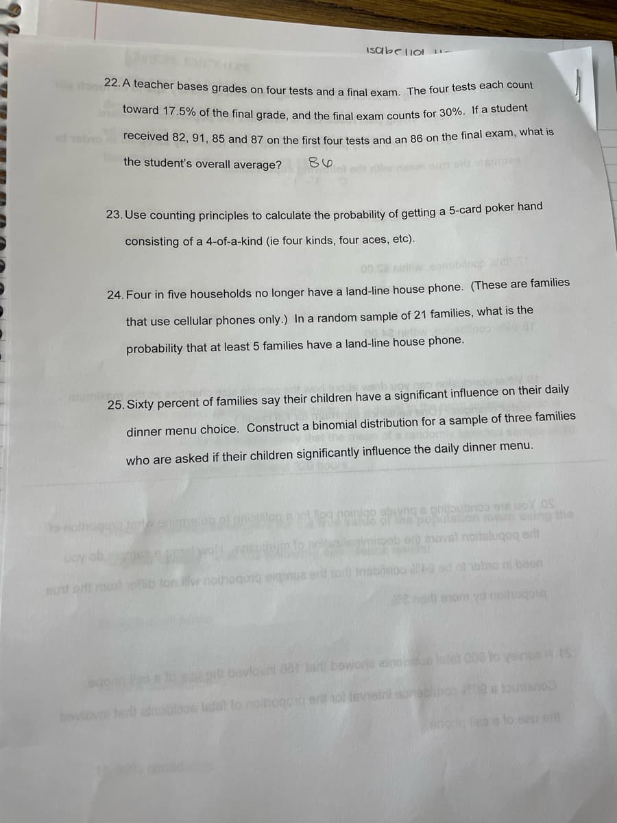 T00don 22. A teacher bases grades on four tests and a final exam. The four tests each count
Isabelio D-
toward 17.5% of the final grade, and the final exam counts for 30%. If a student
of obro
received 82, 91, 85 and 87 on the first four tests and an 86 on the final exam, what is
the student's overall average?
86
e iw niem ou orls dsmes
23. Use counting principles to calculate the probability of getting a 5-card poker hand
consisting of a 4-of-a-kind (ie four kinds, four aces, etc).
00 S2
24. Four in five households no longer have a land-line house phone. (These are families
that use cellular phones only.) In a random sample of 21 families, what is the
probability that at least 5 families have a land-line house phone.
25. Sixty percent of families say their children have a significant influence on their daily
dinner menu choice. Construct a binomial distribution for a sample of three families
who are asked if their children significantly influence the daily dinner menu.
g nginigo atvng s pritoubnoo o8 uoY OS
he populaton sing the
to nolho
yeb er anovst noitslugog ertt
LOy ob
b fon llw noih
ong eigmua
e nsbicoo 09 ad ol 1ebio i besn
sunt erti ma
or bevlovni 0er ord boworle ainebce itel 000 to vene.S
bovlovni ted dnoblaoe istel to noinogoig erl nol levieini sonablinoo 00 e Jouniano
enora eo s to seu erl
