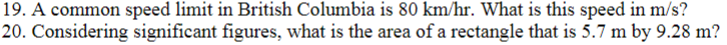 19. A common speed limit in British Columbia is 80 km/hr. What is this speed in m/s?
20. Considering significant figures, what is the area of a rectangle that is 5.7 m by 9.28 m?
