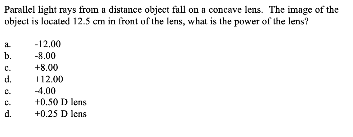 Parallel light rays from a distance object fall on a concave lens. The image of the
object is located 12.5 cm in front of the lens, what is the power of the lens?
a.
b.
C.
d.
e.
C.
d.
-12.00
-8.00
+8.00
+12.00
-4.00
+0.50 D lens
+0.25 D lens