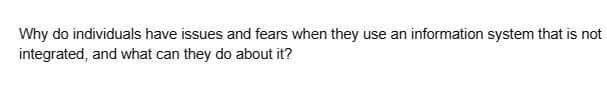 Why do individuals have issues and fears when they use an information system that is not
integrated, and what can they do about it?