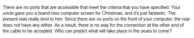 There are no ports that are accessible that meet the criteria that you have specified. Your
uncle gave you a brand new computer screen for Christmas, and it's just fantastic. The
present was really kind to him. Since there are no ports on the front of your computer, the rear
does not have any either. As a result, there is no way for the connection at the other end of
the cable to be accepted. Who can predict what will take place in the years to come?