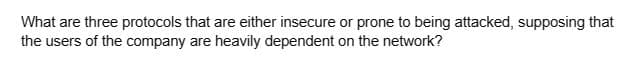 What are three protocols that are either insecure or prone to being attacked, supposing that
the users of the company are heavily dependent on the network?