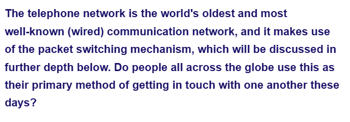 The telephone network is the world's oldest and most
well-known (wired) communication network, and it makes use
of the packet switching mechanism, which will be discussed in
further depth below. Do people all across the globe use this as
their primary method of getting in touch with one another these
days?