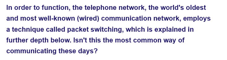 In order to function, the telephone network, the world's oldest
and most well-known (wired) communication network, employs
a technique called packet switching, which is explained in
further depth below. Isn't this the most common way of
these days?
communicating