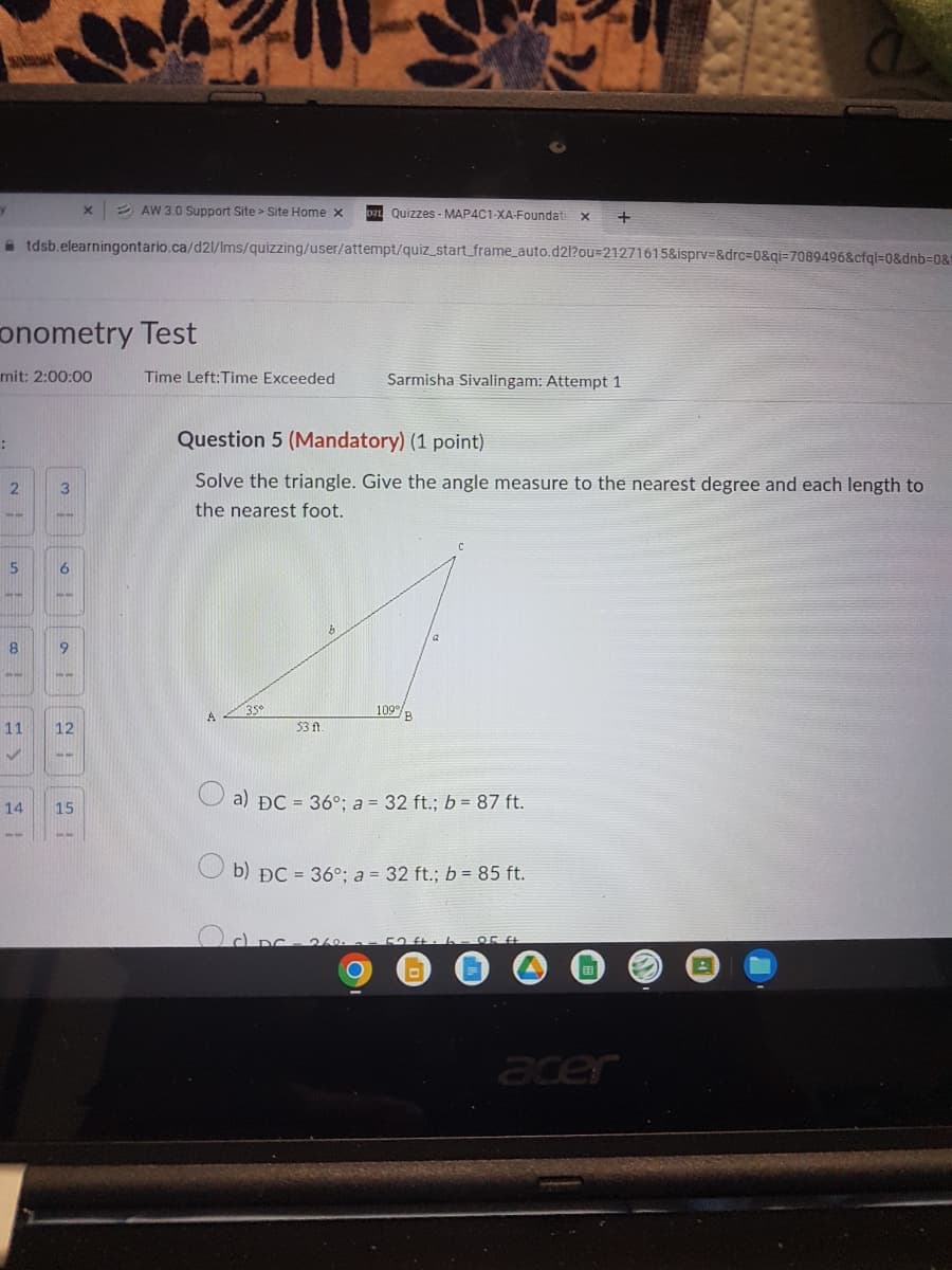 2 AW 3.0 Support Site > Site Home x
Da Quizzes - MAP4C1-XA-Foundati
A tdsb.elearningontario.ca/d2l/Ims/quizzing/user/attempt/quiz_start_frame_auto.d2l?ou=21271615&isprv=&drc%3D0&qi=7089496&cfql=0&dnb%3D0&1
onometry Test
mit: 2:00:00
Time Left:Time Exceeded
Sarmisha Sivalingam: Attempt 1
Question 5 (Mandatory) (1 point)
Solve the triangle. Give the angle measure to the nearest degree and each length to
3
the nearest foot.
113
109
11
12
53 f
51
a) ĐC = 36°; a = 32 ft.; b = 87 ft.
14
15
b) ĐC = 36°: a = 32 ft.; b = 85 ft.
acer
