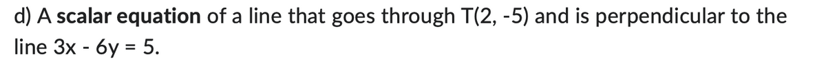 d) A scalar equation of a line that goes through T(2, -5) and is perpendicular to the
line 3x - 6y = 5.