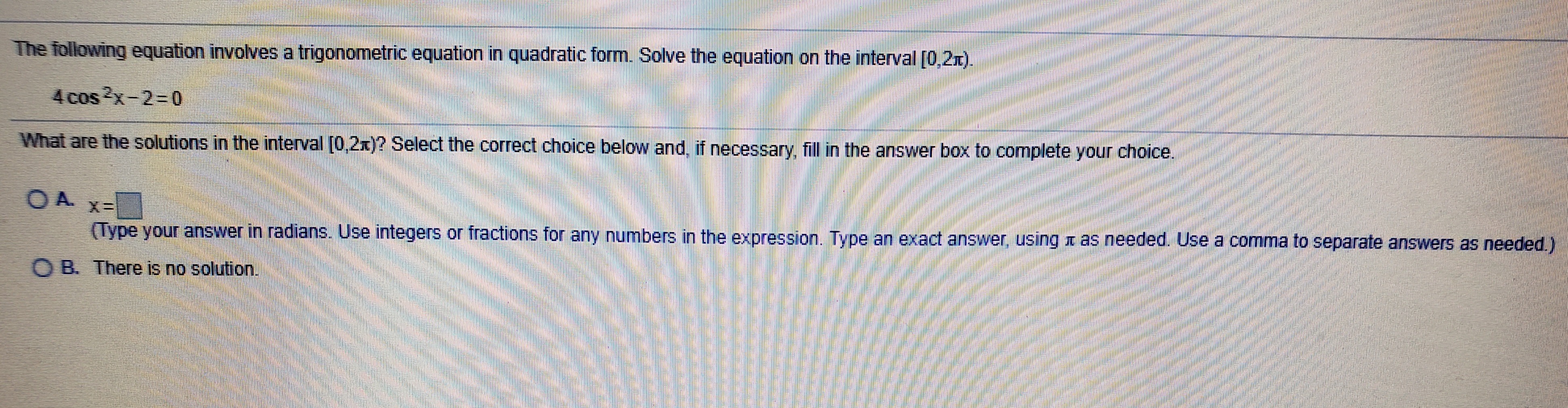 The following equation involves a trigonometric equation in quadratic form. Solve the equation on the interval [0,2r).
4cos2x-2=D0
What are the solutions in the interval [0,2x)? Select the correct choice below and, if necessary, fill in the answer box to complete your choice.
