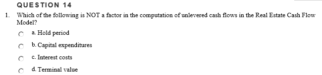 QUESTION 14
1. Which of the following is NOT a factor in the computation of unlevered cash flows in the Real Estate Cash Flow
Model?
C a. Hold period
b. Capital expenditures
c. Interest costs
d. Terminal value
