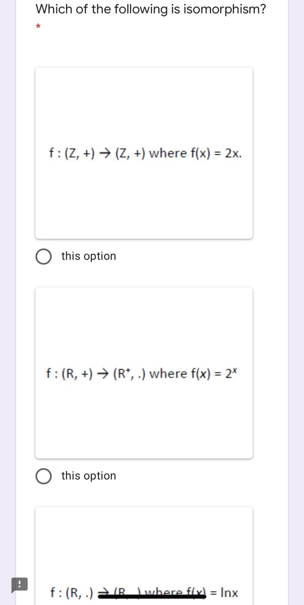 Which of the following is isomorphism?
f:(Z, +) → (Z, +) where f(x) = 2x.
this option
f: (R, +) → (R*, .) where f(x) = 2*
this option
f: (R, .) R Lwhere flx = Inx
