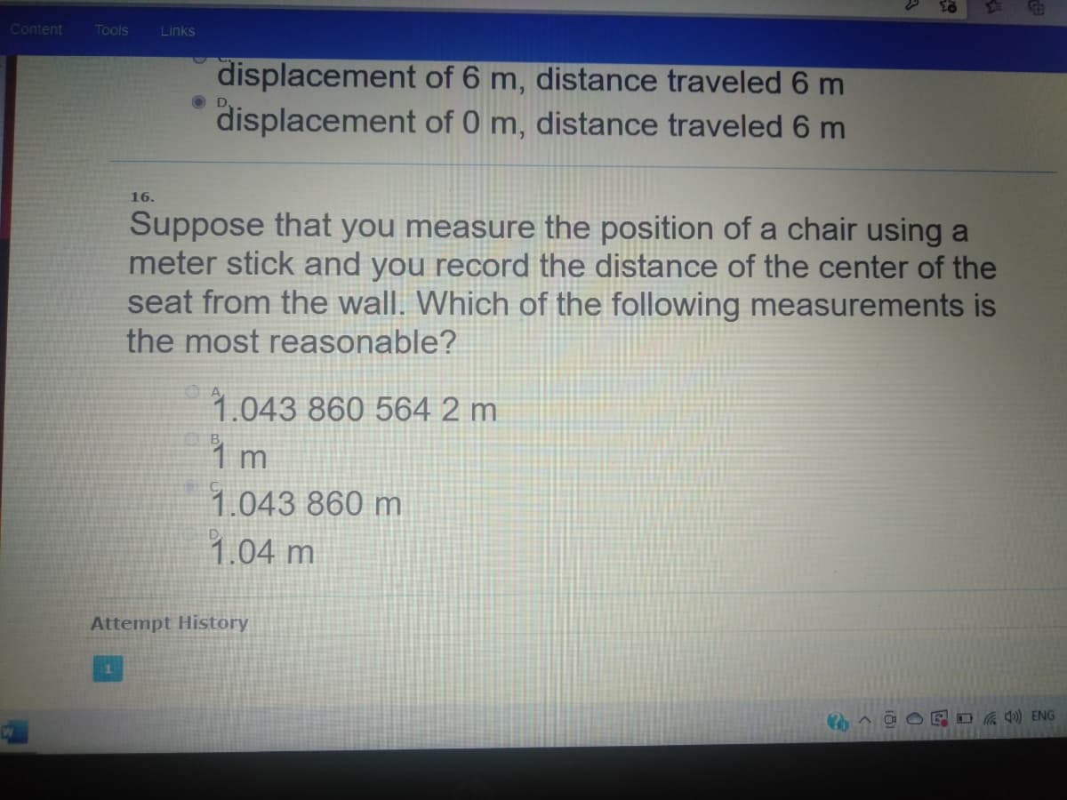 Content
Tools
Links
displacement of 6 m, distance traveled 6 m
displacement of 0 m, distance traveled 6 m
OD,
16.
Suppose that you measure the position of a chair using a
meter stick and you record the distance of the center of the
seat from the wall. Which of the following measurements is
the most reasonable?
1.043 860 564 2 m
1.043 860 m
1.04 m
Attempt History
E O ) ENG
