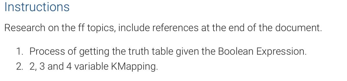 Instructions
Research on the ff topics, include references at the end of the document.
1. Process of getting the truth table given the Boolean Expression.
2. 2, 3 and 4 variable KMapping.
