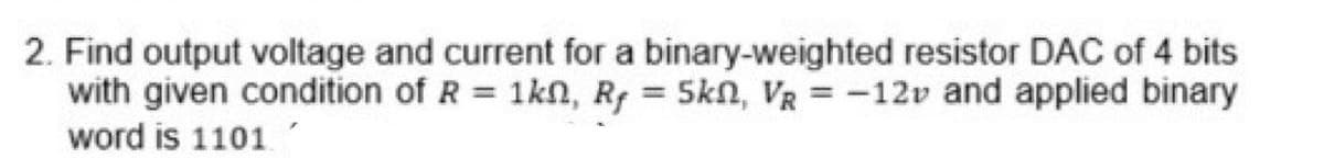 2. Find output voltage and current for a binary-weighted resistor DAC of 4 bits
with given condition of R = 1kn, Rf = 5kn, VR = -12v and applied binary
word is 1101