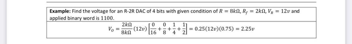 Example: Find the voltage for an R-2R DAC of 4 bits with given condition of R = 8kN, Rƒ = 2km, V₁ = 12v and
applied binary word is 1100.
Vo =
2ΚΩ
0 0 1 11
(12v) + +
8kQ
16 8 4
+ = 0.25 (12v) (0.75) = 2.25v