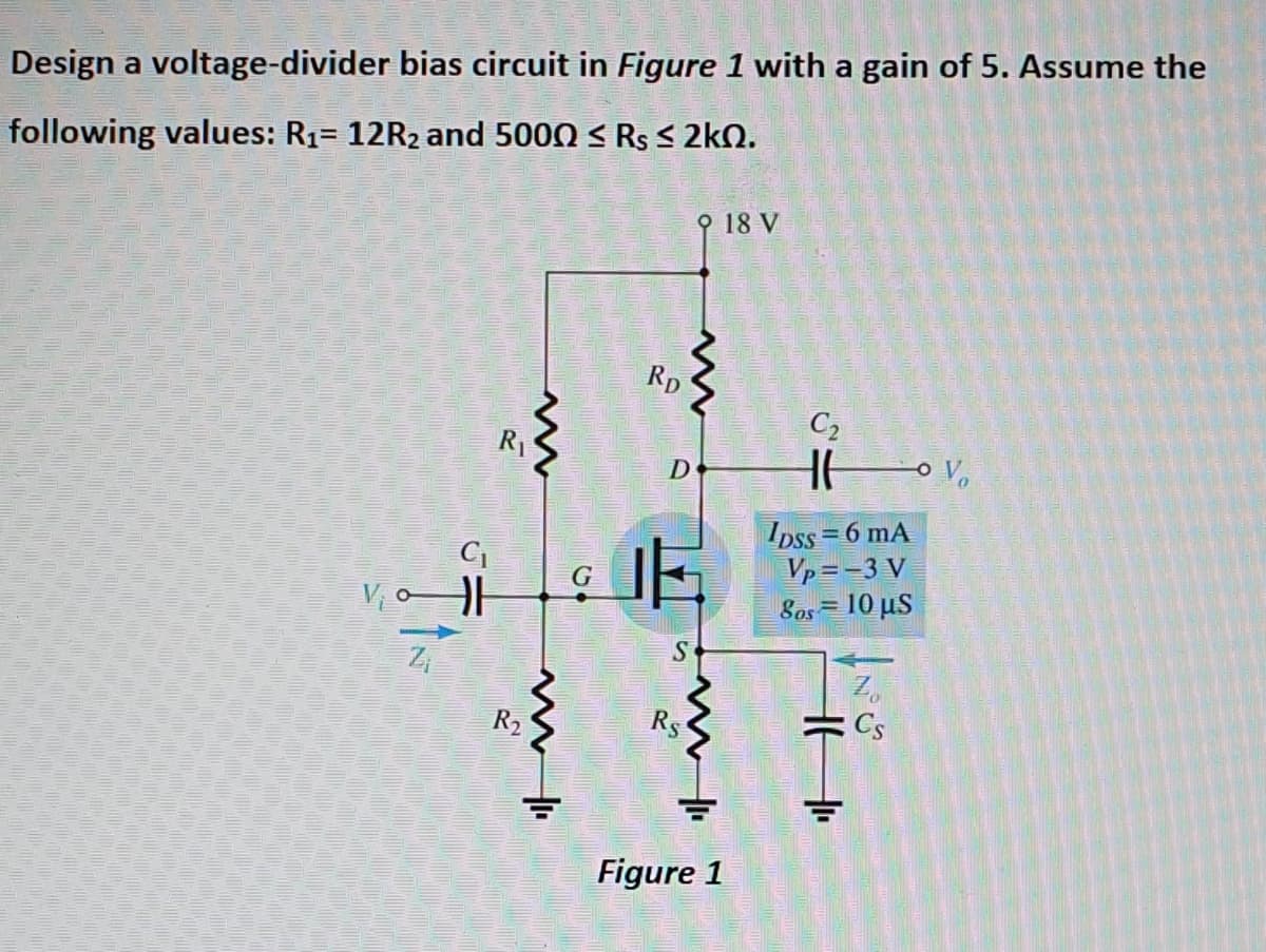 Design a voltage-divider bias circuit in Figure 1 with a gain of 5. Assume the
following values: R1= 12R2 and 5000 < Rs < 2kN.
오 18 V
Rp
C2
R1
D
Ipss = 6 mA
Vp =-3 V
Sos = 10 µs
Zi
Z,
: Cs
R2
Figure 1
