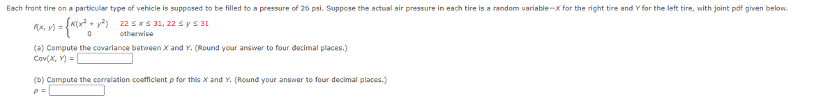 Each front tire on a particular type of vehicle is supposed to be filled to a pressure of 26 psi. Suppose the actual air pressure in each tire is a random variable-X for the right tire and Y for the left tire, with joint pdf given below.
f(x, y) = -
ĮK(x² + y²)
22 sx S 31, 22 s ys 31
otherwise
(a) Compute the covariance between X and Y. (Round your answer to four decimal places.)
Cov(X, Y) = |
(b) Compute the correlation coefficient p for this X and Y. (Round your answer to four decimal places.)
p =
