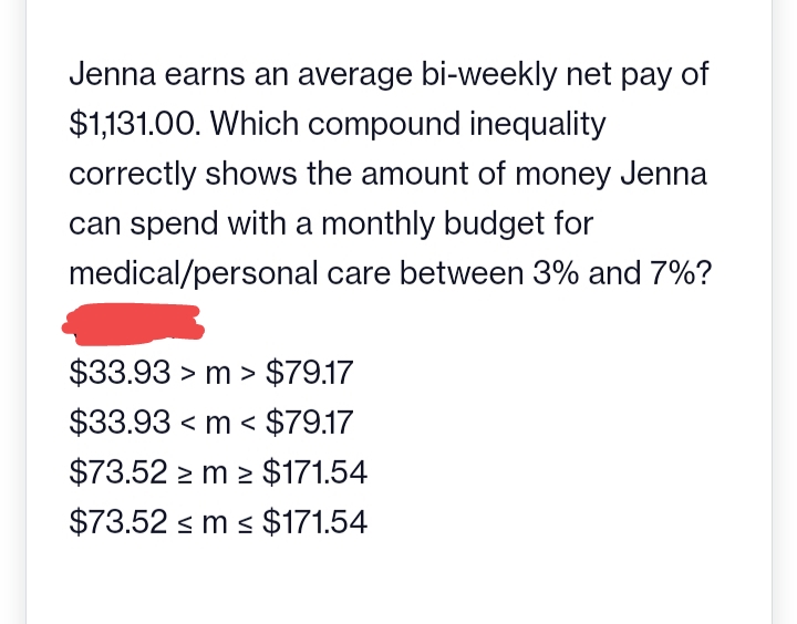 Jenna earns an average bi-weekly net pay of
$1,131.00. Which compound inequality
correctly shows the amount of money Jenna
can spend with a monthly budget for
medical/personal care between 3% and 7%?
$33.93 > m> $79.17
$33.93 <m < $79.17
$73.52 m2 $171.54
$73.52 ≤ m ≤ $171.54