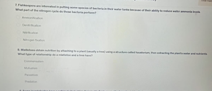 7. Fishkeepers are interested in putting some species of bacteria in their water tanks because of their ability to reduce water ammonia levels.
What part of the nitrogen cycle do these bacteria perform?
Ammonification
Denitrification
Nitrification
Nitrogen fixation
8. Mistletoes obtain nutrition by attaching to a plant (usually a tree) using a structure called haustorium, then extracting the plant's water and nutrients.
What type of relationship do a mistletoe and a tree have?
Commensalism
Mutualism
Parasitism
Predation
Time from
9 Some invart