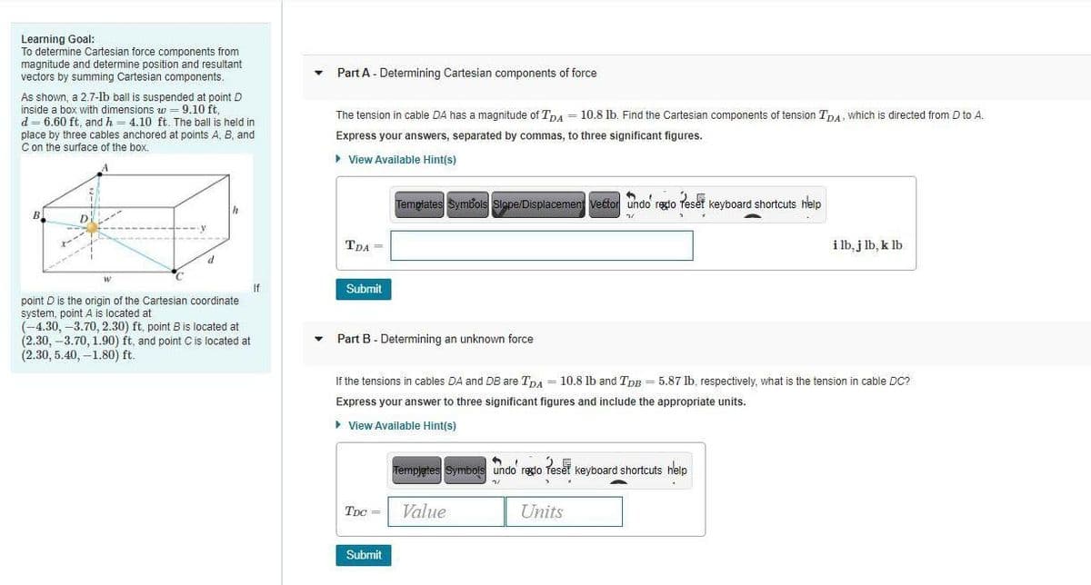 Learning Goal:
To determine Cartesian force components from
magnitude and determine position and resultant
vectors by summing Cartesian components.
Part A - Determining Cartesian components of force
As shown, a 2.7-lb ball is suspended at point D
inside a box with dimensions w = 9.10 ft,
d = 6.60 ft, and h = 4.10 ft. The ball is held in
place by three cables anchored at points A, B, and
C on the surface of the box.
The tension in cable DA has a magnitude of Tna = 10.8 lb. Find the Cartesian components of tension TnA, which is directed from D to A.
Express your answers, separated by commas, to three significant figures.
• View Available Hint(s)
Templates Symbols Slope/Displacement Vector undo regdo Teset keyboard shortcuts help
TDA =
i lb, j lb, k lb
If
Submit
point D is the origin of the Cartesian coordinate
system, point A is located at
(-4.30, -3.70, 2.30) ft, point B is located at
(2.30, -3.70, 1.90) ft, and point Cis located at
(2.30, 5.40, –1.80) ft.
Part B - Determining an unknown force
If the tensions in cables DA and DB are TnA = 10.8 lb and TpB = 5.87 lb, respectively, what is the tension in cable DC?
Express your answer to three significant figures and include the appropriate units.
> View Available Hint(s)
Tempjetes Symbols undo redo Teset keyboard shortcuts help
TDC =
Value
Units
Submit
