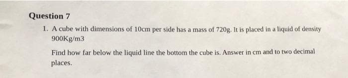 Question 7
1. A cube with dimensions of 10cm per side has a mass of 720g. It is placed in a liquid of density
900Kg/m3
Find how far below the liquid line the bottom the cube is. Answer in cm and to two decimal
places.