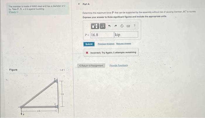 The member is made of A992 steel and has a diameter of 2
in. Take F. S.-29 against buckling
(Fiquen. 1)
Figure
101
Part A
Determine the maximum force P that can be supported by the assembly without risk of causing member AC to buckle
Express your answer to three significant figures and include the appropriate units.
5
?
P- 16.8
kip
Submit Previous Answers Request Answer
X Incorrect; Try Again: 5 attempts remaining
< Return to Assignment Provide Feedback