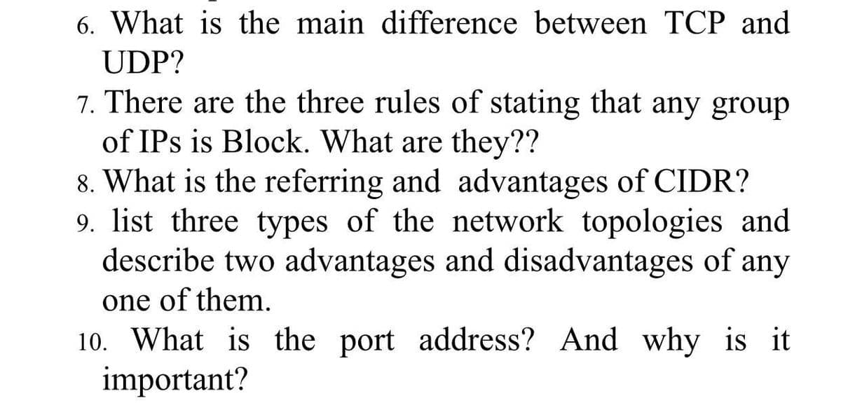 6. What is the main difference between TCP and
UDP?
7. There are the three rules of stating that any group
of IPs is Block. What are they??
8. What is the referring and advantages of CIDR?
9. list three types of the network topologies and
describe two advantages and disadvantages of any
one of them.
10. What is the port address? And why is it
important?
