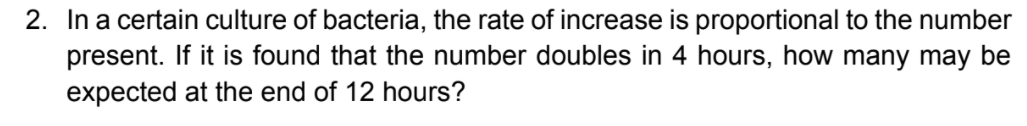 2. In a certain culture of bacteria, the rate of increase is proportional to the number
present. If it is found that the number doubles in 4 hours, how many may be
expected at the end of 12 hours?
