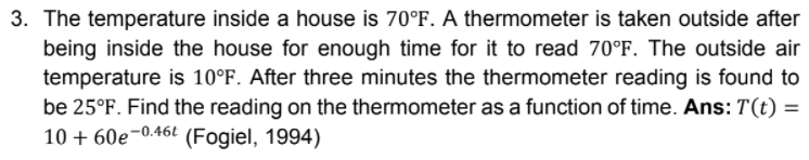 3. The temperature inside a house is 70°F. A thermometer is taken outside after
being inside the house for enough time for it to read 70°F. The outside air
temperature is 10°F. After three minutes the thermometer reading is found to
be 25°F. Find the reading on the thermometer as a function of time. Ans: T(t) =
10 + 60e¬0.46t (Fogiel, 1994)
