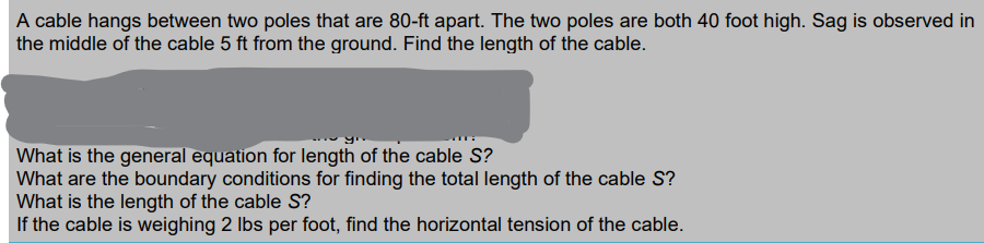 A cable hangs between two poles that are 80-ft apart. The two poles are both 40 foot high. Sag is observed in
the middle of the cable 5 ft from the ground. Find the length of the cable.
What is the general equation for length of the cable S?
What are the boundary conditions for finding the total length of the cable S?
What is the length of the cable S?
If the cable is weighing 2 lbs per foot, find the horizontal tension of the cable.