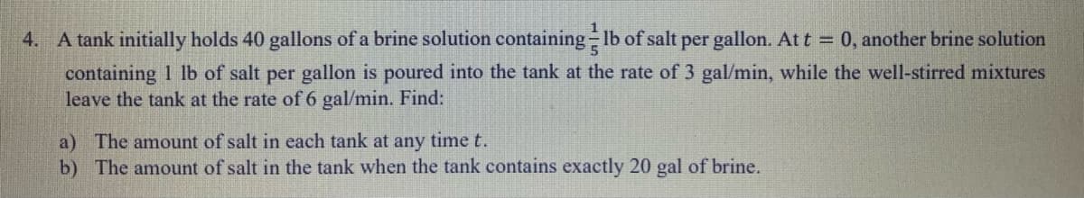 4. A tank initially holds 40 gallons of a brine solution containing lb of salt per gallon. At t = 0, another brine solution
containing 1 lb of salt per gallon is poured into the tank at the rate of 3 gal/min, while the well-stirred mixtures
leave the tank at the rate of 6 gal/min. Find:
a) The amount of salt in each tank at any time t.
b) The amount of salt in the tank when the tank contains exactly 20 gal of brine.