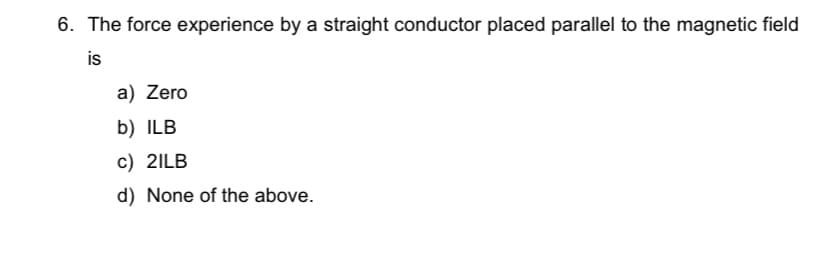 6. The force experience by a straight conductor placed parallel to the magnetic field
is
a) Zero
b) ILB
c) 2ILB
d) None of the above.
