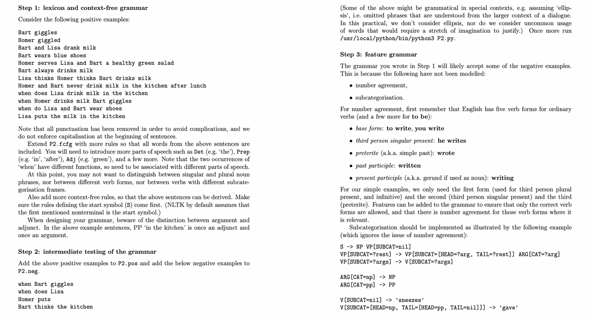 Step 1: lexicon and context-free grammar
(Some of the above might be grammatical in special contexts, e.g. assuming 'ellip-
sis', i.e. omitted phrases that are understood from the larger context of a dialogue.
In this practical, we don't consider ellipsis, nor do we consider uncommon usage
of words that would require a stretch of imagination to justify.) Once more run
/usr/local/python/bin/python3 P2.py.
Consider the following positive examples:
Bart giggles
Homer giggled
Bart and Lisa drank milk
Bart wears blue shoes
Step 3: feature grammar
Homer serves Lisa and Bart a healthy green salad
The grammar you wrote in Step 1 will likely accept some of the negative examples.
This is because the following have not been modelled:
Bart always drinks milk
Lisa thinks Homer thinks Bart drinks milk
Homer and Bart never drink milk in the kitchen after lunch
• number agreement,
when does Lisa drink milk in the kitchen
• subcategorisation.
when Homer drinks milk Bart giggles
when do Lisa and Bart wear shoes
For number agreement, first remember that English has five verb forms for ordinary
verbs (and a few more for to be):
Lisa puts the milk in the kitchen
• base form: to write, you write
Note that all punctuation has been removed in order to avoid complications, and we
do not enforce capitalisation at the beginning of sentences.
Extend P2.fcfg with more rules so that all words from the above sentences are
• third person singular present: he writes
included. You will need to introduce more parts of speech such as Det (e.g. 'the'), Prep
(e.g. 'in', 'after'), Adj (e.g. 'green'), and a few more. Note that the two occurrences of
'when' have different functions, so need to be associated with different parts of speech.
At this point, you may not want to distinguish between singular and plural noun
phrases, nor between different verb forms, nor between verbs with different subcate-
gorisation frames.
Also add more context-free rules, so that the above sentences can be derived. Make
• preterite (a.k.a. simple past): wrote
• past participle: written
• present participle (a.k.a. gerund if used as noun): writing
For our simple examples, we only need the first form (used for third person plural
present, and infinitive) and the second (third person singular present) and the third
(preterite). Features can be added to the grammar to ensure that only the correct verb
forms are allowed, and that there is number agreement for those verb forms where it
sure the rules defining the start symbol (S) come first. (NLTK by default assumes that
the first mentioned nonterminal is the start symbol.)
When designing your grammar, beware of the distinction between argument and
adjunct. In the above example sentences, PP 'in the kitchen' is once an adjunct and
once an argument.
is relevant.
Subcategorisation should be implemented as illustrated by the following example
(which ignores the issue of number agreement):
S -> NP VP[SUBCAT=nil]
VP [SUBCAT=?rest] -> VP [SUBCAT=[HEAD=?arg, TAIL=?rest]] ARG [CAT=?arg]
VP [SUBCAT=?args] -> V[SUBCAT=?args]
Step 2: intermediate testing of the grammar
Add the above positive examples to P2.pos and add the below negative examples to
P2.neg.
ARG [CAT=np] -> NP
ARG [CAT=pp] -> PP
when Bart giggles
when does Lisa
Homer puts
V [SUBCAT=nil] -> 'sneezes'
V [SUBCAT=[HEAD=np, TAIL=[HEAD=pp, TAIL=nil]]] -> 'gave'
Bart thinks the kitchen
