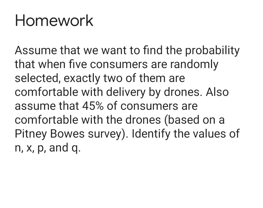 Homework
Assume that we want to find the probability
that when five consumers are randomly
selected, exactly two of them are
comfortable with delivery by drones. Also
assume that 45% of consumers are
comfortable with the drones (based on a
Pitney Bowes survey). Identify the values of
п, х, р, and q.
