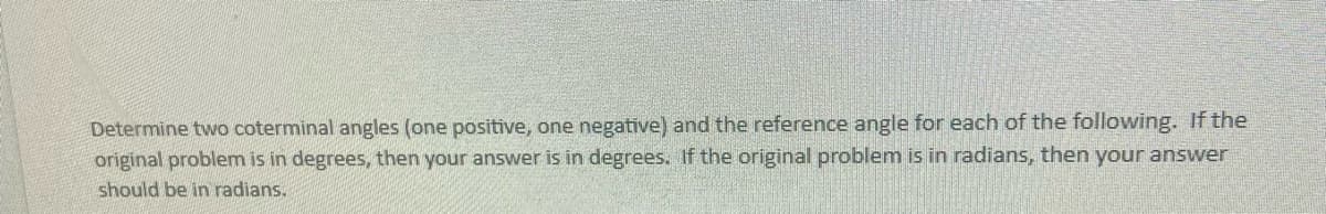 Determine two coterminal angles (one positive, one negative) and the reference angle for each of the following. If the
original problem is in degrees, then your answer is in degrees. If the original problem is in radians, then your answer
should be in radians.
