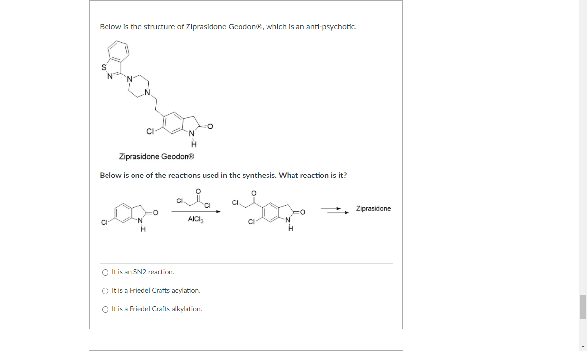 Below is the structure of Ziprasidone Geodon®, which is an anti-psychotic.
CI
Ziprasidone Geodon®
Below is one of the reactions used in the synthesis. What reaction is it?
CI.
CI.
Ziprasidone
CI
AICI3
CI
N-
H
O It is an SN2 reaction.
O It is a Friedel Crafts acylation.
O It is a Friedel Crafts alkylation.
