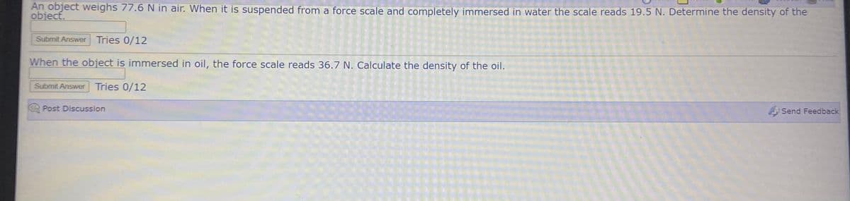 An object weighs 77.6 N in air. When it is suspended from a force scale and completely immersed in water the scale reads 19.5 N. Determine the density of the
object.
Submit Answer Tries 0/12
When the object is immersed in oil, the force scale reads 36.7 N. Calculate the density of the oil.
Submit Answer
Tries 0/12
Post Discussion
Send Feedback
