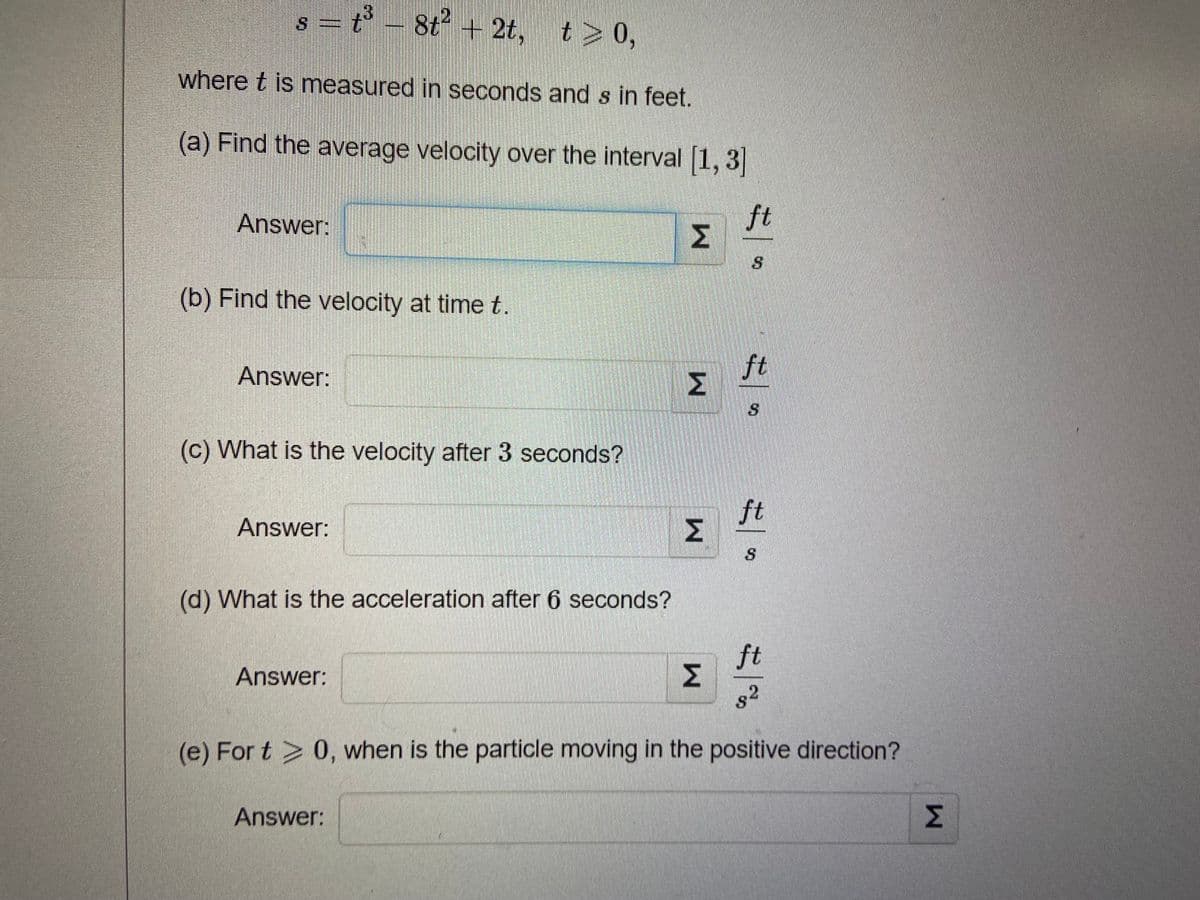 t³ - 8t² + 2t,
S
t> 0,
where t is measured in seconds and s in feet.
(a) Find the average velocity over the interval [1, 3]
ft
Answer:
(b) Find the velocity at time t.
Answer:
(c) What is the velocity after 3 seconds?
Answer:
(d) What is the acceleration after 6 seconds?
ft
Answer:
8²
S
(e) For t > 0, when is the particle moving in the positive direction?
Answer:
M
W
M
M
ft
ft
W