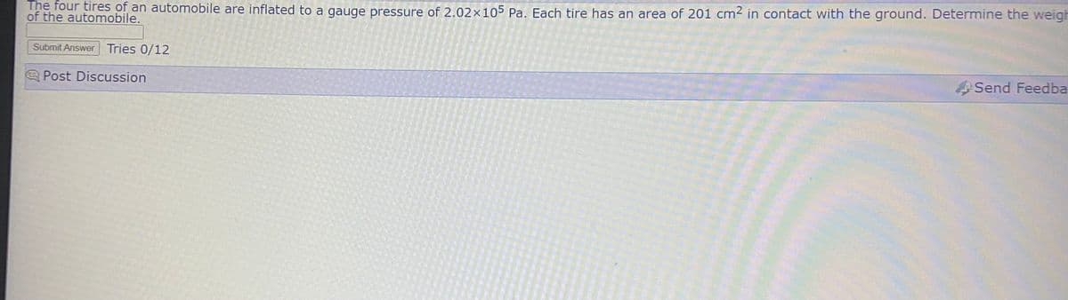 The four tires of an automobile are inflated to a gauge pressure of 2.02x105 Pa. Each tire has an area of 201 cm2 in contact with the ground. Determine the weigh
of the automobile.
Submit Answer Tries 0/12
A Post Discussion
Send Feedba
