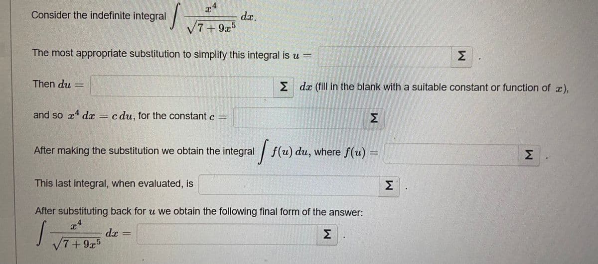 Consider the indefinite integral
d.x.
V7+9x5
The most appropriate substitution to simplify this integral is u =
Σ
Then du
M da (fill in the blank with a suitable constant or function of x),
and so xt dx
4
c du, for the constant c =
Σ
After making the substitution we obtain the integral
| f(u) du, where f(u) =
Σ
This last integral, when evaluated, is
Σ
After substituting back for u we obtain the following final form of the answer:
dx
7+9x5
Σ
