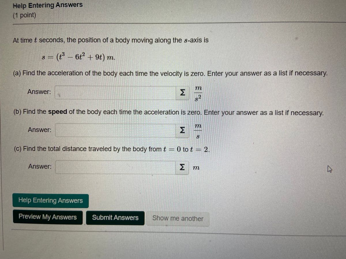 Help Entering Answers
(1 point)
At time t seconds, the position of a body moving along the s-axis is
s = (t³ - 6t² + 9t) m.
(a) Find the acceleration of the body each time the velocity is zero. Enter your answer as a list if necessary.
Answer:
s²
(b) Find the speed of the body each time the acceleration is zero. Enter your answer as a list if necessary.
m
Answer:
(c) Find the total distance traveled by the body from t = 0 to t = 2.
Answer:
ΣΥ
4
Help Entering Answers
Preview My Answers
Submit Answers Show me another
M
M
m