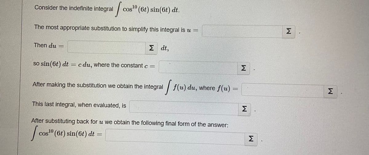 10
Consider the indefinite integral
cos" (6t) sin(6t) dt.
Σ.
The most appropriate substitution to simplify this integral is u =
Then du :
Σ
Σ
dt,
so sin (6t) dt = c du, where the constant c =
After making the substitution we obtain the integral f(u) du, where f(u) =
Σ
This last integral, when evaluated, is
Σ
After substituting back for u we obtain the following final form of the answer:
cos" (6t) sin(6t) dt =
Σ
%3D
COS
M.
