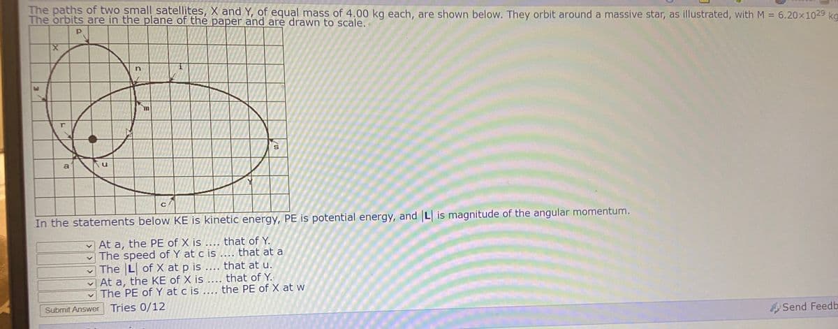 The paths of two small satellites, X and Y, of equal mass of 4.00 kg each, are shown below. They orbit around a massive star, as illustrated, with M = 6.20x1029 kg
The orbits are in the plane of the paper and are drawn to scale.
%3D
a
C
In the statements below KE is kinetic energy, PE is potential energy, and L is magnitude of the angular momentum.
At a, the PE of X is .... that of Y.
v The speed of Y at c is .... that at a
The L of X at p is .... that at u.
At a, the KE of X is .... that of Y.
The PE of Y at c is .... the PE of X at w
Submit Answer Tries 0/12
Send Feedb
