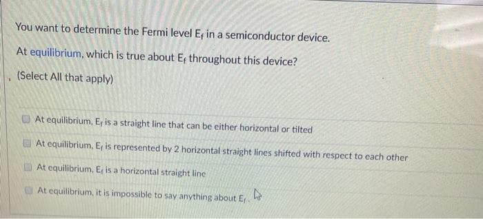 You want to determine the Fermi level E, in a semiconductor device.
At equilibrium, which is true about E throughout this device?
(Select All that apply)
O At equilibrium, E, is a straight line that can be either horizontal or tilted
At equilibrium, E, is represented by 2 horizontal straight lines shifted with respect to each other
At equilibrium, E, is a horizontal straight line
At equilibrium, it is impossible to say anything about E.
