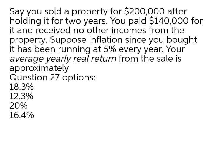 Say you sold a property for $200,000 after
holding it for two years. You paid $140,000 for
it and received no other incomes from the
property. Suppose inflation since you bought
it has been running at 5% every year. Your
average yearly real return from the sale is
approximately
Question 27 options:
18.3%
12.3%
20%
16.4%
