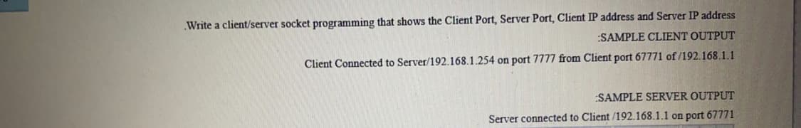 Write a client/server socket programming that shows the Client Port, Server Port, Client IP address and Server IP address
:SAMPLE CLIENT OUTPUT
Client Connected to Server/192.168.1.254 on port 7777 from Client port 67771 of /192.168.1.1
:SAMPLE SERVER OUTPUT
Server connected to Client /192.168.1.1 on port 67771
